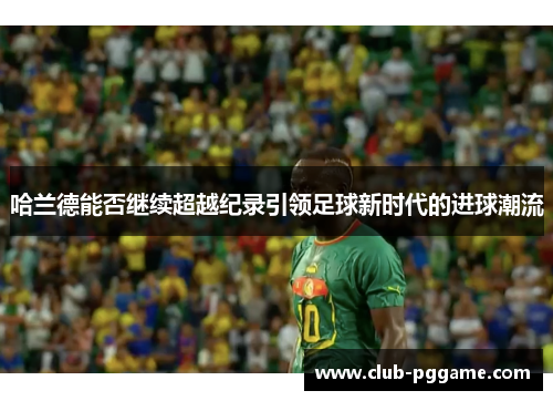 哈兰德能否继续超越纪录引领足球新时代的进球潮流