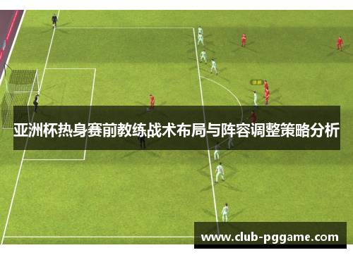 亚洲杯热身赛前教练战术布局与阵容调整策略分析