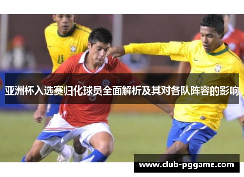 亚洲杯入选赛归化球员全面解析及其对各队阵容的影响