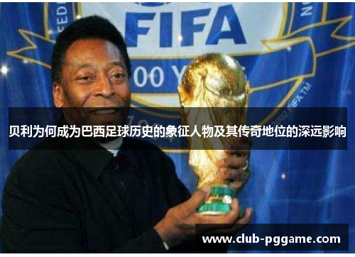 贝利为何成为巴西足球历史的象征人物及其传奇地位的深远影响