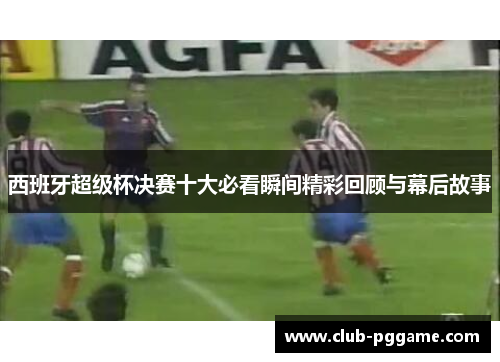 西班牙超级杯决赛十大必看瞬间精彩回顾与幕后故事