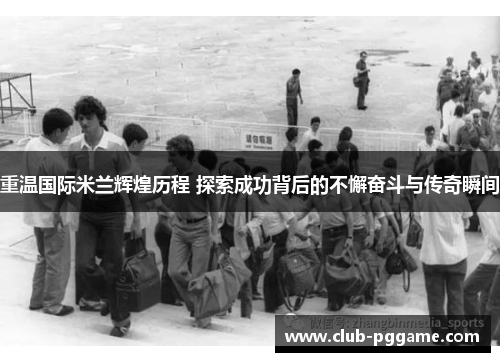 重温国际米兰辉煌历程 探索成功背后的不懈奋斗与传奇瞬间