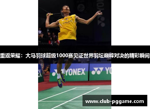 重返荣耀：大马羽球超级1000赛见证世界羽坛巅峰对决的精彩瞬间
