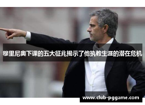 穆里尼奥下课的五大征兆揭示了他执教生涯的潜在危机