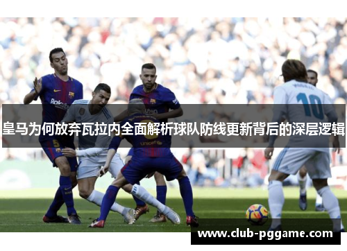 皇马为何放弃瓦拉内全面解析球队防线更新背后的深层逻辑