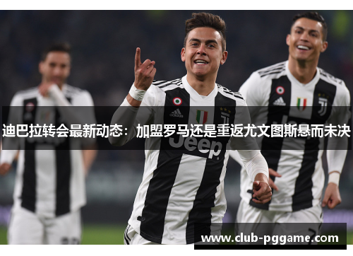迪巴拉转会最新动态：加盟罗马还是重返尤文图斯悬而未决