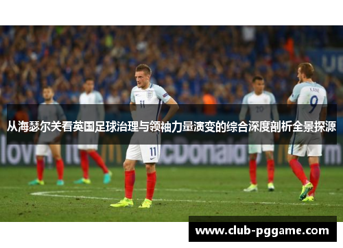 从海瑟尔关看英国足球治理与领袖力量演变的综合深度剖析全景探源 从海瑟尔关看英国足球治理与领袖力量演变的综合深度剖析全景探源