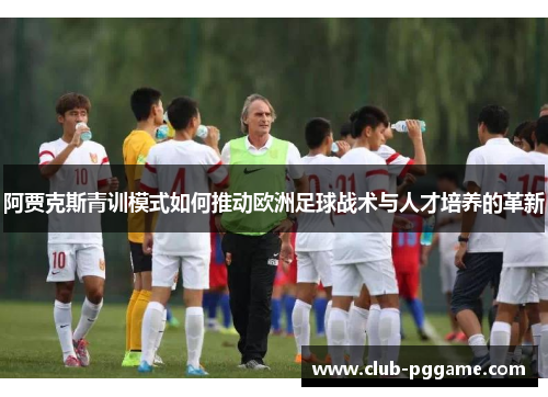 阿贾克斯青训模式如何推动欧洲足球战术与人才培养的革新 阿贾克斯青训模式如何推动欧洲足球战术与人才培养的革新