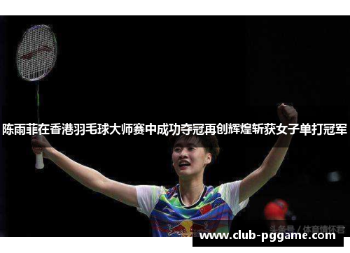 陈雨菲在香港羽毛球大师赛中成功夺冠再创辉煌斩获女子单打冠军