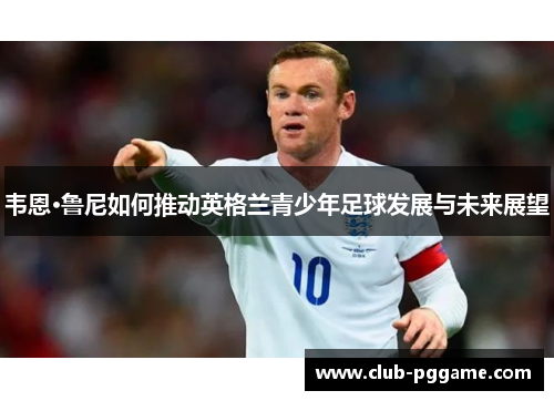 韦恩·鲁尼如何推动英格兰青少年足球发展与未来展望