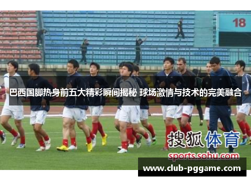 巴西国脚热身前五大精彩瞬间揭秘 球场激情与技术的完美融合
