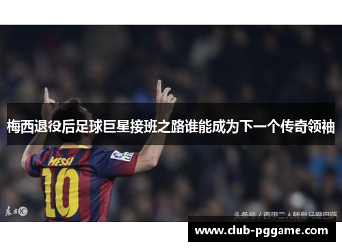 梅西退役后足球巨星接班之路谁能成为下一个传奇领袖