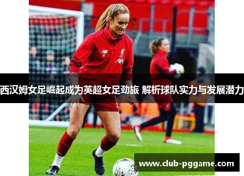 西汉姆女足崛起成为英超女足劲旅 解析球队实力与发展潜力 西汉姆女足崛起成为英超女足劲旅 解析球队实力与发展潜力