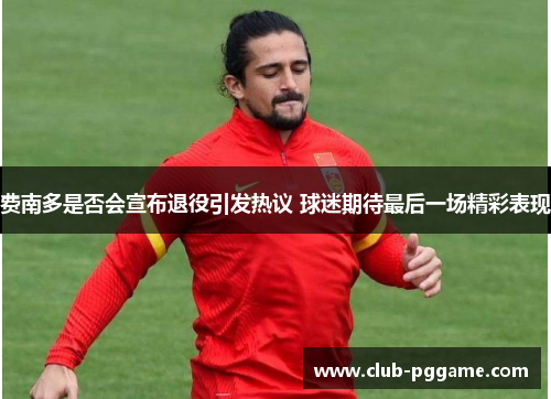费南多是否会宣布退役引发热议 球迷期待最后一场精彩表现