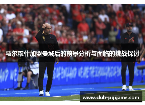 马尔穆什加盟曼城后的前景分析与面临的挑战探讨
